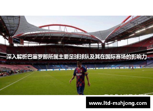 深入解析巴塞罗那所属主要足球球队及其在国际赛场的影响力