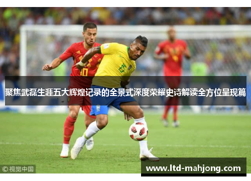 聚焦武磊生涯五大辉煌记录的全景式深度荣耀史诗解读全方位呈现篇 聚焦武磊生涯五大辉煌记录的全景式深度荣耀史诗解读全方位呈现篇